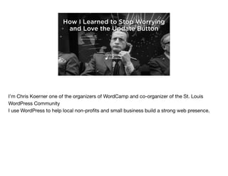 How I Learned to Stop Worrying
and Love the Update Button
Chris Koerner
@ckoerner
I’m Chris Koerner one of the organizers of WordCamp and co-organizer of the St. Louis
WordPress Community

I use WordPress to help local non-proﬁts and small business build a strong web presence.
 