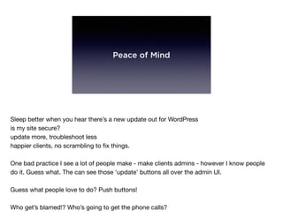 Peace of Mind
Sleep better when you hear there’s a new update out for WordPress

is my site secure?

update more, troubleshoot less

happier clients, no scrambling to ﬁx things.

One bad practice I see a lot of people make - make clients admins - however I know people
do it. Guess what. The can see those ‘update’ buttons all over the admin UI. 

Guess what people love to do? Push buttons!

Who get’s blamed!? Who’s going to get the phone calls?

 