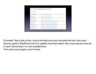 Go ahead. Take a look at that. Look at the date since your launched that site. How many
security-speciﬁc WordPress core-only updates have there been? How many security ﬁxes are
in each? Some have 7 or more bundled ﬁxes!

Think about your plugins, your themes!
 