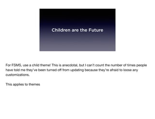 Children are the Future
For FSMS, use a child theme! This is anecdotal, but I can’t count the number of times people
have told me they’ve been turned oﬀ from updating because they’re afraid to loose any
customizations.

This applies to themes
 