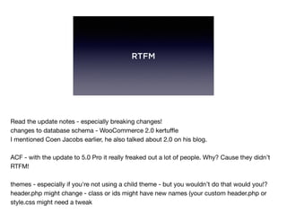 RTFM
Read the update notes - especially breaking changes!

changes to database schema - WooCommerce 2.0 kertuﬄe

I mentioned Coen Jacobs earlier, he also talked about 2.0 on his blog.

ACF - with the update to 5.0 Pro it really freaked out a lot of people. Why? Cause they didn’t
RTFM!

themes - especially if you're not using a child theme - but you wouldn’t do that would you!?

header.php might change - class or ids might have new names (your custom header.php or
style.css might need a tweak
 