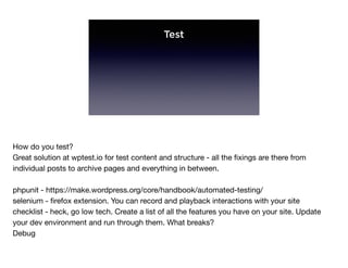 Test
How do you test?

Great solution at wptest.io for test content and structure - all the ﬁxings are there from
individual posts to archive pages and everything in between.

phpunit - https://make.wordpress.org/core/handbook/automated-testing/

selenium - ﬁrefox extension. You can record and playback interactions with your site

checklist - heck, go low tech. Create a list of all the features you have on your site. Update
your dev environment and run through them. What breaks?

Debug
 