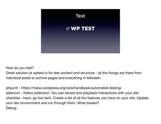 Test
How do you test?

Great solution at wptest.io for test content and structure - all the ﬁxings are there from
individual posts to archive pages and everything in between.

phpunit - https://make.wordpress.org/core/handbook/automated-testing/

selenium - ﬁrefox extension. You can record and playback interactions with your site

checklist - heck, go low tech. Create a list of all the features you have on your site. Update
your dev environment and run through them. What breaks?

Debug
 
