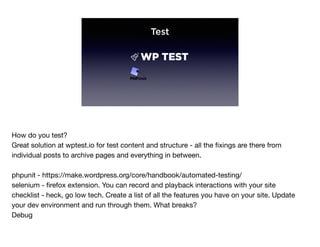 Test
How do you test?

Great solution at wptest.io for test content and structure - all the ﬁxings are there from
individual posts to archive pages and everything in between.

phpunit - https://make.wordpress.org/core/handbook/automated-testing/

selenium - ﬁrefox extension. You can record and playback interactions with your site

checklist - heck, go low tech. Create a list of all the features you have on your site. Update
your dev environment and run through them. What breaks?

Debug
 