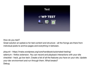 Test
How do you test?

Great solution at wptest.io for test content and structure - all the ﬁxings are there from
individual posts to archive pages and everything in between.

phpunit - https://make.wordpress.org/core/handbook/automated-testing/

selenium - ﬁrefox extension. You can record and playback interactions with your site

checklist - heck, go low tech. Create a list of all the features you have on your site. Update
your dev environment and run through them. What breaks?

Debug
 