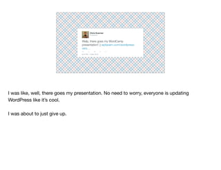 Welp, there goes my WordCamp
presentation! ;) wptavern.com/wordpress-
vers…
Chris Koerner
8:23 PM - 2 Mar 2015
@ckoerner
I was like, well, there goes my presentation. No need to worry, everyone is updating
WordPress like it’s cool.

I was about to just give up.
 