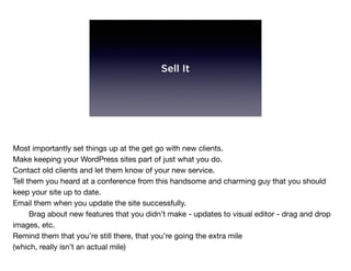 Sell It
Most importantly set things up at the get go with new clients.

Make keeping your WordPress sites part of just what you do.

Contact old clients and let them know of your new service.

Tell them you heard at a conference from this handsome and charming guy that you should
keep your site up to date.

Email them when you update the site successfully.

	 Brag about new features that you didn’t make - updates to visual editor - drag and drop
images, etc.

Remind them that you’re still there, that you’re going the extra mile

(which, really isn’t an actual mile)
 