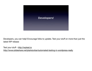 Developers!
Developers, you can help! Encourage folks to update. Test your stuﬀ on more than just the
latest WP release

Test your stuﬀ - http://wptest.io

http://www.slideshare.net/ptahdunbar/automated-testing-in-wordpress-really
 