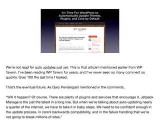 It’s Time For WordPress to
Automatically Update Themes,
Plugins, and Core by Default
We’re not read for auto updates just yet. This is that article I mentioned earlier from WP
Tavern. I’ve been reading WP Tavern for years, and I’ve never seen so many comment so
quickly. Over 100 the last time I looked.

That’s the eventual future. As Gary Pendergast mentioned in the comments, 

“Will it happen? Of course. There are plenty of plugins and services that encourage it, Jetpack
Manage is the just the latest in a long line. But when we’re talking about auto-updating nearly
a quarter of the internet, we have to take it in baby steps. We need to be conﬁdent enough in
the update process, in core’s backwards compatibility, and in the failure handling that we’re
not going to break millions of sites.”
 