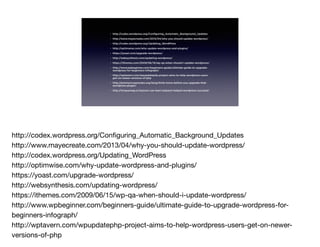 • http://codex.wordpress.org/Configuring_Automatic_Background_Updates
• http://www.mayecreate.com/2013/04/why-you-should-update-wordpress/
• http://codex.wordpress.org/Updating_WordPress
• http://optimwise.com/why-update-wordpress-and-plugins/
• https://yoast.com/upgrade-wordpress/
• http://websynthesis.com/updating-wordpress/
• https://ithemes.com/2009/06/15/wp-qa-when-should-i-update-wordpress/
• http://www.wpbeginner.com/beginners-guide/ultimate-guide-to-upgrade-
wordpress-for-beginners-infograph/
• http://wptavern.com/wpupdatephp-project-aims-to-help-wordpress-users-
get-on-newer-versions-of-php
• http://premium.wpmudev.org/blog/think-twice-before-you-upgrade-that-
wordpress-plugin/
• http://torquemag.io/lessons-can-learn-jetpack-helped-wordpress-succeed/
http://codex.wordpress.org/Conﬁguring_Automatic_Background_Updates

http://www.mayecreate.com/2013/04/why-you-should-update-wordpress/

http://codex.wordpress.org/Updating_WordPress

http://optimwise.com/why-update-wordpress-and-plugins/

https://yoast.com/upgrade-wordpress/

http://websynthesis.com/updating-wordpress/

https://ithemes.com/2009/06/15/wp-qa-when-should-i-update-wordpress/

http://www.wpbeginner.com/beginners-guide/ultimate-guide-to-upgrade-wordpress-for-
beginners-infograph/

http://wptavern.com/wpupdatephp-project-aims-to-help-wordpress-users-get-on-newer-
versions-of-php

 