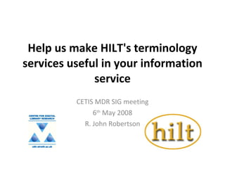 Help us make HILT's terminology services useful in your information service CETIS MDR SIG meeting 6 th  May 2008 R. John Robertson 