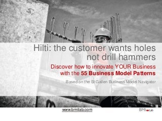 www.bmilab.com
Hilti: the customer wants holes
not drill hammers
Discover how to innovate YOUR Business
with the 55 Business Model Patterns
Based on the St Gallen Business Model Navigator
 