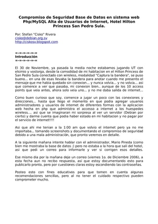 Compromiso de Seguridad Base de Datos en sistema web
    Php/MySQL Alta de Usuarios de Internet, Hotel Hilton
                Princess San Pedro Sula.

Por: Stefan “Cisko” Rivera
cisko@debian.org.sv
http://ciskosv.blogspot.com


=-=-=-=-=-=
Introducción
=-=-=-=-=-=

El 30 de Noviembre, ya pasada la media noche estabamos jugando UT con
elsimio y vostorga, desde la comodidad de mi habitacion en el Hilton Princess de
San Pedro Sula conectado con wireless, modalidad quot;Captura la banderaquot;, se puso
bueno... en una de esas llevaba la bandera para anotar cuando me presento el
mensaje que me habia quedado sin conexion... y nunca volvia... y no volvia... asi
que comence a ver que pasaba, mi conexion bien.. aunque de los 10 access
points que veia antes, ahora solo veia uno... y no me daba salida de internet...

Como buen curioso que soy, comence a jugar un poco con las conexiones y
direcciones... hasta que llego el momento en que podia agregar usuarios
administradores y usuarios de internet de diferentes formas con la aplicacion
web hecha en php que administra el accesso a internet a los huespedes
wireless.... asi que se imaginaran mi sorpresa al ver un servidor (Debian por
cierto) y darme cuenta que podia haber estado en mi habitacion y no pagar por
el servicio de internet!!!!

Asi que ahi me tenian a la 1:00 am que volvio el internet pero ya no me
importaba... tomando screenshots y documentando el compromiso de seguridad
debido a una mala administración, que pronto veremos en detalle.

A la siguiente mañana intente hablar con el administrador, Mario Pineda (como
bien me mostraba la base de datos ;) pero no estaba a la hora que sali del hotel,
asi que pedi un correo para informarle y ver si corrigen esos detalles.

Ese mismo dia por la mañana deje un correo (viernes 1o. de Diciembre 2006), a
esta fecha aun no recibo respuesta, asi que estoy documentando esto para
publicarlo pronto, pero por cuestiones claras estoy escondiendo las contraseñas.

Posteo esto con fines educativos para que tomen en cuenta algunas
recomendaciones sencillas, pero al no tener el cuidado respectivo pueden
comprometer mucho.
 