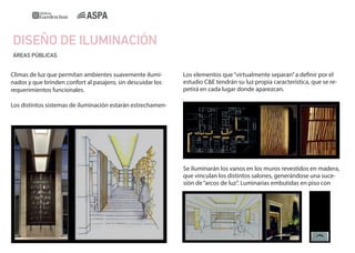 DISEÑO DE ILUMINACIÓN
ÁREAS PÚBLICAS

Climas de luz que permitan ambientes suavemente iluminados y que brinden confort al pasajero, sin descuidar los
requerimientos funcionales.

Los elementos que “virtualmente separan” a definir por el
estudio C&E tendrán su luz propia característica, que se repetirá en cada lugar donde aparezcan.

Los distintos sistemas de iluminación estarán estrechamen-

Se iluminarán los vanos en los muros revestidos en madera,
que vinculan los distintos salones, generándose una sucesión de “arcos de luz”. Luminarias embutidas en piso con

 