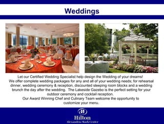 Weddings Let our Certified Wedding Specialist help design the Wedding of your dreams!  We offer complete wedding packages for any and all of your wedding needs; for rehearsal dinner, wedding ceremony & reception, discounted sleeping room blocks and a wedding brunch the day after the wedding.  The Lakeside Gazebo is the perfect setting for your outdoor ceremony and cocktail reception.  Our Award Winning Chef and Culinary Team welcome the opportunity to  customize your menu. 