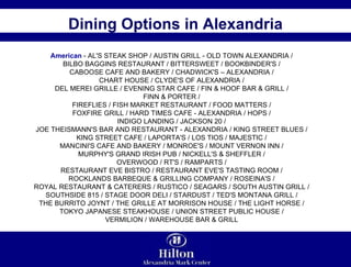 Dining Options in Alexandria American  - AL'S STEAK SHOP / AUSTIN GRILL - OLD TOWN ALEXANDRIA /  BILBO BAGGINS RESTAURANT / BITTERSWEET / BOOKBINDER'S /  CABOOSE CAFE AND BAKERY / CHADWICK'S – ALEXANDRIA /  CHART HOUSE / CLYDE'S OF ALEXANDRIA /  DEL MEREI GRILLE / EVENING STAR CAFE / FIN & HOOF BAR & GRILL /  FINN & PORTER /  FIREFLIES / FISH MARKET RESTAURANT / FOOD MATTERS /  FOXFIRE GRILL / HARD TIMES CAFE - ALEXANDRIA / HOPS /  INDIGO LANDING / JACKSON 20 /  JOE THEISMANN'S BAR AND RESTAURANT - ALEXANDRIA / KING STREET BLUES /  KING STREET CAFE / LAPORTA'S / LOS TIOS / MAJESTIC /  MANCINI'S CAFE AND BAKERY / MONROE'S / MOUNT VERNON INN /  MURPHY'S GRAND IRISH PUB / NICKELL'S & SHEFFLER /  OVERWOOD / RT'S / RAMPARTS /  RESTAURANT EVE BISTRO / RESTAURANT EVE'S TASTING ROOM /  ROCKLANDS BARBEQUE & GRILLING COMPANY / ROSEINA'S /  ROYAL RESTAURANT & CATERERS / RUSTICO / SEAGARS / SOUTH AUSTIN GRILL /  SOUTHSIDE 815 / STAGE DOOR DELI / STARDUST / TED'S MONTANA GRILL /  THE BURRITO JOYNT / THE GRILLE AT MORRISON HOUSE / THE LIGHT HORSE /  TOKYO JAPANESE STEAKHOUSE / UNION STREET PUBLIC HOUSE /  VERMILION / WAREHOUSE BAR & GRILL  
