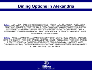 Dining Options in Alexandria Italian  – A LA LUCIA / CAFE MONTI / CHEESETIQUE / FACCIA LUNA TRATTORIA - ALEXANDRIA / GENEROUS GEORGE'S POSITIVE PIZZA & PASTA PLACE / GERANIO RISTORANTE / IL PORTO RISTORANTE / LA PIAZZA / LANDINI BROTHERS / PIZZAIOLO CAFE & BAR / PRIMO FAMILY RESTAURANT / QUATTRO FORMAGGI / SAVIO'S / TRATTORIA DA FRANCO / VALENTINO'S / VIA VENETO ITALIAN RESTAURANT  Bakery  – ACKC ALEXANDRIA / ALEXANDRIA PASTRY SHOP & CAFE / BUZZ BAKERY / CABOOSE CAFE AND BAKERY / FIREHOOK BAKERY & COFFEE HOUSE - ALEXANDRIA / FIREHOOK BAKERY & COFFEE HOUSE - ALEXANDRIA / GOLD CRUST BAKING COMPANY / LAVENDER MOON CUPCAKERY / LE PAIN QUOTIDIEN / MANCINI'S CAFE AND BAKERY / MEDITERRANEAN BAKERY & CAFE / THE DAIRY GODMOTHER  