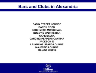 Bars and Clubs in Alexandria BASIN STREET LOUNGE  BAYOU ROOM  BIRCHMERE MUSIC HALL  BUGSY'S SPORTS BAR  CAFE SALSA  DANCING PEPPERS CANTINA  JACKSON 20  LAUGHING LIZARD LOUNGE  MAJESTIC LOUNGE  MANGO MIKE'S  
