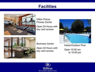 Facilities Hilton Precor Fitness Center Open 24 Hours with key card access Business Center Open 24 Hours with key card access Indoor/Outdoor Pool Open 10:00 am  to 10:00 pm 