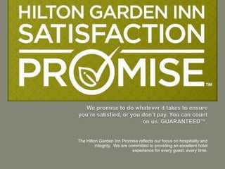 The Hilton Garden Inn Promise reflects our focus on hospitality and
         integrity. We are committed to providing an excellent hotel
                             experience for every guest, every time.
 