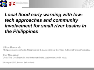 Local flood early warning with low-
 tech approaches and community
 involvement for small river basins in
 the Philippines


Hilton Hernando
Philippine Atmospheric, Geophysical & Astronomical Services Administration (PAGASA)

Olaf Neussner
Deutsche Gesellschaft fuer Internationale Zusammenarbeit (GIZ)

28 August 2012, Davos, Switzerland


                                                                 10/23/11   Seite 1Page 1
 