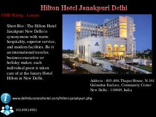 GHIJ Rating : Luxury

  Short Bio : The Hilton Hotel
  Janakpuri New Delhi is
  synonymous with warm
  hospitality, superior service,
  and modern facilities. Be it
  an international traveler,
  business executive or
  holiday maker, each
  individual guest is taken
  care of at the luxury Hotel
  Hilton in New Delhi.                            Address : 403-404, Thapar House, N-161
                                                  Gulmohar Enclave, Community Center
                                                  New Delhi - 110049, India

     www.delhibusinesshotel.com/hilton-janakpuri.php


       01149814981
 