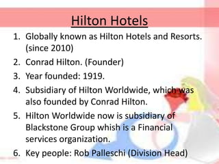 Hilton Hotels
1. Globally known as Hilton Hotels and Resorts.
(since 2010)
2. Conrad Hilton. (Founder)
3. Year founded: 1919.
4. Subsidiary of Hilton Worldwide, which was
also founded by Conrad Hilton.
5. Hilton Worldwide now is subsidiary of
Blackstone Group whish is a Financial
services organization.
6. Key people: Rob Palleschi (Division Head)
 