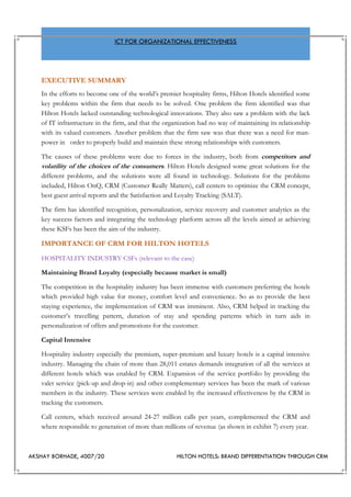 AKSHAY BORHADE, 4007/20 HILTON HOTELS: BRAND DIFFERENTIATION THROUGH CRM
ICT FOR ORGANIZATIONAL EFFECTIVENESS
EXECUTIVE SUMMARY
In the efforts to become one of the world’s premier hospitality firms, Hilton Hotels identified some
key problems within the firm that needs to be solved. One problem the firm identified was that
Hilton Hotels lacked outstanding technological innovations. They also saw a problem with the lack
of IT infrastructure in the firm, and that the organization had no way of maintaining its relationship
with its valued customers. Another problem that the firm saw was that there was a need for man-
power in order to properly build and maintain these strong relationships with customers.
The causes of these problems were due to forces in the industry, both from competitors and
volatility of the choices of the consumers. Hilton Hotels designed some great solutions for the
different problems, and the solutions were all found in technology. Solutions for the problems
included, Hilton OnQ, CRM (Customer Really Matters), call centers to optimize the CRM concept,
best guest arrival reports and the Satisfaction and Loyalty Tracking (SALT).
The firm has identified recognition, personalization, service recovery and customer analytics as the
key success factors and integrating the technology platform across all the levels aimed at achieving
these KSFs has been the aim of the industry.
IMPORTANCE OF CRM FOR HILTON HOTELS
HOSPITALITY INDUSTRY CSFs (relevant to the case)
Maintaining Brand Loyalty (especially because market is small)
The competition in the hospitality industry has been immense with customers preferring the hotels
which provided high value for money, comfort level and convenience. So as to provide the best
staying experience, the implementation of CRM was imminent. Also, CRM helped in tracking the
customer’s travelling pattern, duration of stay and spending patterns which in turn aids in
personalization of offers and promotions for the customer.
Capital Intensive
Hospitality industry especially the premium, super-premium and luxury hotels is a capital intensive
industry. Managing the chain of more than 28,011 estates demands integration of all the services at
different hotels which was enabled by CRM. Expansion of the service portfolio by providing the
valet service (pick-up and drop-in) and other complementary services has been the mark of various
members in the industry. These services were enabled by the increased effectiveness by the CRM in
tracking the customers.
Call centers, which received around 24-27 million calls per years, complemented the CRM and
where responsible to generation of more than millions of revenue (as shown in exhibit 7) every year.
 