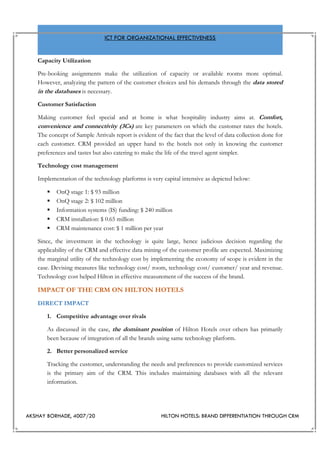 AKSHAY BORHADE, 4007/20 HILTON HOTELS: BRAND DIFFERENTIATION THROUGH CRM
ICT FOR ORGANIZATIONAL EFFECTIVENESS
Capacity Utilization
Pre-booking assignments make the utilization of capacity or available rooms more optimal.
However, analyzing the pattern of the customer choices and his demands through the data stored
in the databases is necessary.
Customer Satisfaction
Making customer feel special and at home is what hospitality industry aims at. Comfort,
convenience and connectivity (3Cs) are key parameters on which the customer rates the hotels.
The concept of Sample Arrivals report is evident of the fact that the level of data collection done for
each customer. CRM provided an upper hand to the hotels not only in knowing the customer
preferences and tastes but also catering to make the life of the travel agent simpler.
Technology cost management
Implementation of the technology platforms is very capital intensive as depicted below:
 OnQ stage 1: $ 93 million
 OnQ stage 2: $ 102 million
 Information systems (IS) funding: $ 240 million
 CRM installation: $ 0.65 million
 CRM maintenance cost: $ 1 million per year
Since, the investment in the technology is quite large, hence judicious decision regarding the
applicability of the CRM and effective data mining of the customer profile are expected. Maximizing
the marginal utility of the technology cost by implementing the economy of scope is evident in the
case. Devising measures like technology cost/ room, technology cost/ customer/ year and revenue.
Technology cost helped Hilton in effective measurement of the success of the brand.
IMPACT OF THE CRM ON HILTON HOTELS
DIRECT IMPACT
1. Competitive advantage over rivals
As discussed in the case, the dominant position of Hilton Hotels over others has primarily
been because of integration of all the brands using same technology platform.
2. Better personalized service
Tracking the customer, understanding the needs and preferences to provide customized services
is the primary aim of the CRM. This includes maintaining databases with all the relevant
information.
 