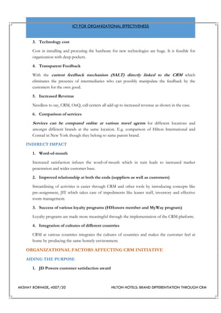 AKSHAY BORHADE, 4007/20 HILTON HOTELS: BRAND DIFFERENTIATION THROUGH CRM
ICT FOR ORGANIZATIONAL EFFECTIVENESS
3. Technology cost
Cost in installing and procuring the hardware for new technologies are huge. It is feasible for
organization with deep pockets.
4. Transparent Feedback
With the current feedback mechanism (SALT) directly linked to the CRM which
eliminates the presence of intermediaries who can possibly manipulate the feedback by the
customers for the own good.
5. Increased Revenue
Needless to say, CRM, OnQ, call centers all add up to increased revenue as shown in the case.
6. Comparison of services
Services can be compared online at various travel agents for different locations and
amongst different brands at the same location. E.g. comparison of Hilton International and
Conrad in New York though they belong to same parent brand.
INDIRECT IMPACT
1. Word-of-mouth
Increased satisfaction infuses the word-of-mouth which in turn leads to increased market
penetration and wider customer base.
2. Improved relationship at both the ends (suppliers as well as customers)
Streamlining of activities is easier through CRM and other tools by introducing concepts like
pre-assignment, JIT which takes care of impediments like leaner staff, inventory and effective
room management.
3. Success of various loyalty programs (HHonors member and MyWay program)
Loyalty programs are made more meaningful through the implementation of the CRM platform.
4. Integration of cultures of different countries
CRM at various countries integrates the cultures of countries and makes the customer feel at
home by producing the same homely environment.
ORGANIZATIONAL FACTORS AFFECTING CRM INITIATIVE
AIDING THE PURPOSE
1. JD Powers customer satisfaction award
 