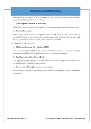 AKSHAY BORHADE, 4007/20 HILTON HOTELS: BRAND DIFFERENTIATION THROUGH CRM
ICT FOR ORGANIZATIONAL EFFECTIVENESS
Recognition of the success of the technology in turn motivates in keeping the technology
updated and increasing the economy of scope.
2. Need for proper direction to marketing
CRM helps in proper routing of the marketing efforts for customer acquisition and promotion.
3. Growth of the estates
Hilton Hotels slated to grow at an aggressive pace of 1000 hotels in USA in next years and
another 1000 hotels in rest of the world in next 10 years is quite ambitious. This has been made
CRM, a quintessential course of action for the sustenance of the firm.
HINDERING THE PURPOSE
1. Challenge of charting the evolution of CRM
The exact impact of the CRM on the revenue cannot be measured and hence, the uncertainty
regarding the inefficient system performance cannot be eliminated completely.
2. Rapid expansion of the Hilton Hotels
The aggressive growth strategy has put the Hilton Hotels puts an expansion constraint on the
acceptability of the CRM technology platform.
3. Cost associated in implementation and training
Cost incurred is very high in implementation as depicted above and hence act as a deterrent for
the purpose.
 