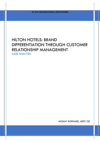 ICT FOR ORGANIZATIONAL EFFECTIVENESS 
HILTON HOTELS: BRAND 
DIFFERENTIATION THROUGH CUSTOMER 
RELATIONSHIP MANAGEMENT 
CASE ANALYSIS 
AKSHAY BORHADE, 4007/20 
 