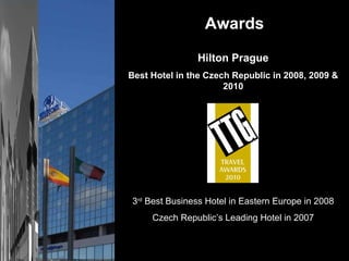 Awards Hilton Prague Best Hotel in the Czech Republic in 2008, 2009 & 2010 3 rd  Best Business Hotel in Eastern Europe in 2008 Czech Republic’s Leading Hotel in 2007 