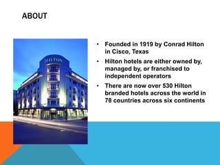 ABOUT


        • Founded in 1919 by Conrad Hilton
          in Cisco, Texas
        • Hilton hotels are either owned by,
          managed by, or franchised to
          independent operators
        • There are now over 530 Hilton
          branded hotels across the world in
          78 countries across six continents
 