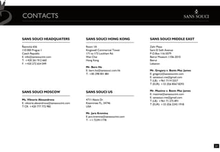 CONTACTS


SANS SOUCI HEADQUATERS                     SANS SOUCI HONG KONG              SANS SOUCI MIDDLE EAST

Øeznická 656                               Room 1A                           Zahr Plaza
110 000 Prague 1                           Kingswell Commercial Tower        Sami El Solh Avenue
Czech Republic                             171 to 173 Lockhart Rd.           P.O.Box 116-5079
E: info@sanssouciint.com                   Wan Chai                          Beirut Museum 1106-2010
T: +420 261 912 660                        Hong Kong                         Beirut
F: +420 272 654 049                                                          Lebanon
                                           Mr. Bern Ho
                                           E: bern.ho@sanssouci.com.hk       Mr. Gregory v. Bonin Mac James
                                           T: +85 298 001 881                E: gregory@sanssouciint.com
                                                                             E: sanssouci.me@gmail.com
                                                                             T (LB): +961 7114 5557
                                                                             T (EUR): +33 (0)6 8567 8293

SANS SOUCI MOSCOW                          SANS SOUCI US                     Mr. Maxime v. Bonin Mac James
                                                                             E: maxime@sanssouciint.com
                                                                             E: sanssouci.me@gmail.com
Ms. Viktorie Alexandrova                   4711 Alexis Dr.                   T (LB): +961 71 275 891
E: viktorie.alexandrova@sanssouciint.com   Kissimmee FL, 34746               T (EUR): +33 (0)6 2245 1918
T CR: +420 777 772 985                     USA

                                           Mr. Jaro Kremina
                                           E jaro.kremina@sanssouciint.com
                                           T: +1 723911778




                                                                                                              21
 