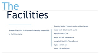 A range of facilities for leisure and relaxation are available
at the Hilton Malta.
4 outdoor pools, 2 children pools, outdoor jacuzzi
Indoor pool, steam room & sauna
Merkanti Beach Club
Water Sports & Diving Centre
LivingWell Health & Fitness Centre
Myoka 5 Senses Spa
Toni & Guy Hair Studio
The
Facilities
 