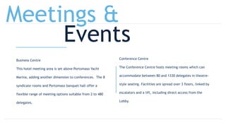 Business Centre
This hotel meeting area is set above Portomaso Yacht
Marina, adding another dimension to conferences. The 8
syndicate rooms and Portomaso banquet hall offer a
flexible range of meeting options suitable from 2 to 480
delegates.
Conference Centre
The Conference Centre hosts meeting rooms which can
accommodate between 80 and 1330 delegates in theatre-
style seating. Facilities are spread over 3 floors, linked by
escalators and a lift, including direct access from the
Lobby.
Meetings &
Events
 