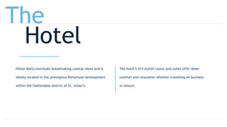 Hilton Malta overlooks breathtaking coastal views and is
ideally located in the prestigious Portomaso development
within the fashionable district of St. Julian’s.
The hotel’s 413 stylish rooms and suites offer sheer
comfort and relaxation whether travelling on business
or leisure.
The
Hotel
 