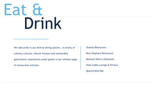 We take pride in our diverse dining options. A variety of
culinary cultures, vibrant flavours and memorable
gastronomic experiences await guests in our refined range
of restaurants and bars.
Oceana Restaurant
Blue Elephant Restaurant
Merkanti Bistro (Seasonal)
Vista Lobby Lounge & Terrace
Quarterdeck Bar
Eat &
Drink
 