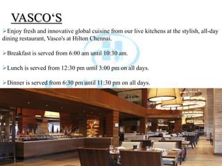 VASCO‘S
Enjoy fresh and innovative global cuisine from our live kitchens at the stylish, all-day
dining restaurant, Vasco's at Hilton Chennai.
Breakfast is served from 6:00 am until 10:30 am.
Lunch is served from 12:30 pm until 3:00 pm on all days.
Dinner is served from 6:30 pm until 11:30 pm on all days.
 