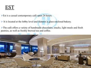 EST
Est is a casual contemporary café open 24 hours.
 It is located at the lobby level and features a glass-enclosed bakery.
The café offers a variety of handmade chocolates, snacks, light meals and fresh
pastries, as well as freshly brewed tea and coffee.
 