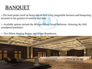 BANQUET
The hotel prides itself on being able to host every imaginable business and banqueting
occasion in the greatest of comfort and style.
 Available options include the 445sqm Hilton Grand Ballroom –featuring sky fold
soundproof partitions.
 Two Hilton Meeting Rooms and Hilton Boardroom.
 