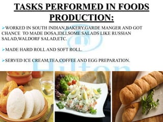 TASKS PERFORMED IN FOODS
PRODUCTION:
WORKED IN SOUTH INDIAN,BAKERY,GARDE MANGER AND GOT
CHANCE TO MADE DOSA,IDLI,SOME SALADS LIKE RUSSIAN
SALAD,WALDORF SALAD,ETC.
MADE HARD ROLL AND SOFT ROLL.
SERVED ICE CREAM,TEA,COFFEE AND EGG PREPARATION.
 