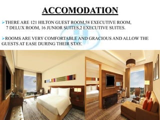 ACCOMODATION
THERE ARE 121 HILTON GUEST ROOM,58 EXECUTIVE ROOM,
7 DELUX ROOM, 16 JUNIOR SUITES,2 EXECUTIVE SUITES.
ROOMS ARE VERY COMFORTABLE AND GRACIOUS AND ALLOW THE
GUESTS AT EASE DURING THEIR STAY.
 