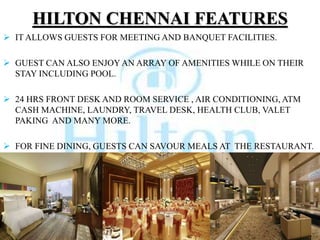 HILTON CHENNAI FEATURES
 IT ALLOWS GUESTS FOR MEETING AND BANQUET FACILITIES.
 GUEST CAN ALSO ENJOY AN ARRAY OF AMENITIES WHILE ON THEIR
STAY INCLUDING POOL.
 24 HRS FRONT DESK AND ROOM SERVICE , AIR CONDITIONING, ATM
CASH MACHINE, LAUNDRY, TRAVEL DESK, HEALTH CLUB, VALET
PAKING AND MANY MORE.
 FOR FINE DINING, GUESTS CAN SAVOUR MEALS AT THE RESTAURANT.
 