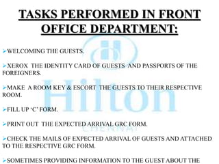 TASKS PERFORMED IN FRONT
OFFICE DEPARTMENT:
WELCOMING THE GUESTS.
XEROX THE IDENTITY CARD OF GUESTS AND PASSPORTS OF THE
FOREIGNERS.
MAKE A ROOM KEY & ESCORT THE GUESTS TO THEIR RESPECTIVE
ROOM.
FILL UP ‘C’ FORM.
PRINT OUT THE EXPECTED ARRIVAL GRC FORM.
CHECK THE MAILS OF EXPECTED ARRIVAL OF GUESTS AND ATTACHED
TO THE RESPECTIVE GRC FORM.
SOMETIMES PROVIDING INFORMATION TO THE GUEST ABOUT THE
 