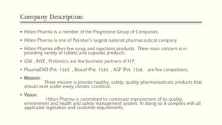 Company Description:
 Hilton Pharma is a member of the Progressive Group of Companies.
 Hilton Pharma is one of Pakistan’s largest national pharmaceutical company.
 Hilton Pharma offers few syrup and injections products. There main concern is in
providing variety of tablets and capsules products.
 GSK , INVE , Probiotics are few business partners of H.P.
 PharmaEVO (Pvt. ) Ltd. , Biocef (Pvt. ) Ltd. , AGP (Pvt. ) Ltd. are few competitors.
 Mission:
There mission is provide healthy, safety, quality pharmaceuticals products that
should work under every climatic condition.
 Vision:
Hilton Pharma is committed to continued improvement of its quality,
environment and health and safety management system. In doing so it complies with all
applicable legislation and customer requirements.
 