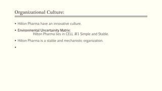 Organizational Culture:
 Hilton Pharma have an innovative culture.
 Environmental Uncertainity Matrix:
Hilton Pharma lies in CELL #1 Simple and Stable.
 Hilton Pharma is a stable and mechanistic organization.

 