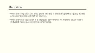 Motivation:
 When the company earns extra profit. The 5% of that extra profit is equally divided
among employees and staff as bounses.
 When there is degradation in a employee performance his monthly salary will be
deducted inaccordance with his performance.
 