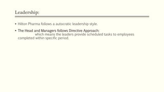 Leadership:
 Hilton Pharma follows a autocratic leadership style.
 The Head and Managers follows Directive Approach:
which means the leaders provide scheduled tasks to employees
completed within specific period.
 